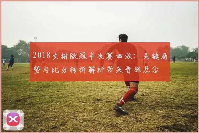 2018女排欧冠半决赛回放:关键局势与比分转折解析带来晋级悬念