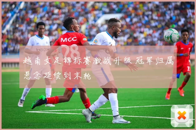 越南女足锦标赛激战升级 冠军归属悬念延续到末轮