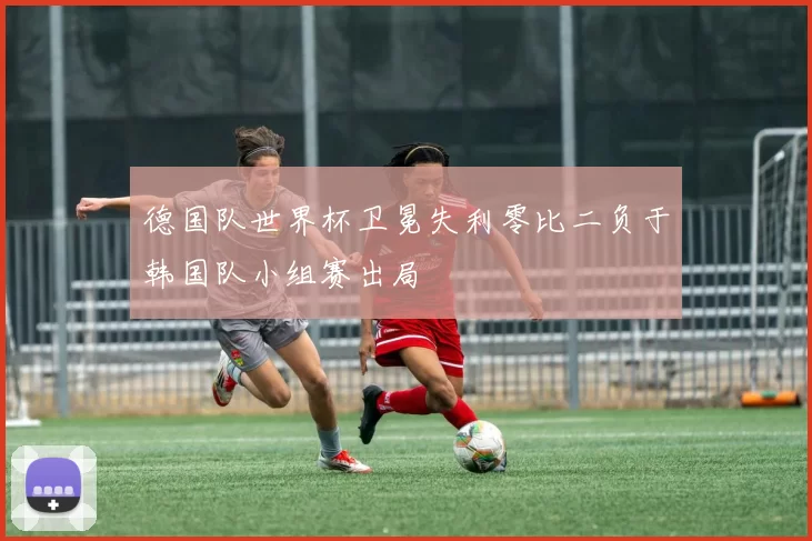 德国队世界杯卫冕失利零比二负于韩国队小组赛出局