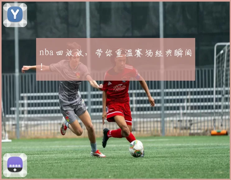 nba回放放，带你重温赛场经典瞬间！