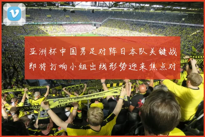 亚洲杯中国男足对阵日本队关键战即将打响小组出线形势迎来焦点对决