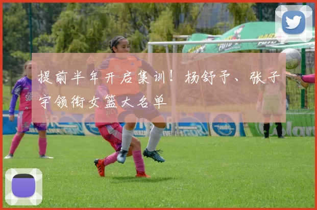 提前半年开启集训！杨舒予、张子宇领衔女篮大名单