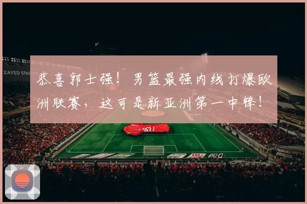 恭喜郭士强！男篮最强内线打爆欧洲联赛，这可是新亚洲第一中锋！