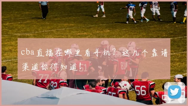 cba直播在哪里看手机？这几个靠谱渠道你得知道！