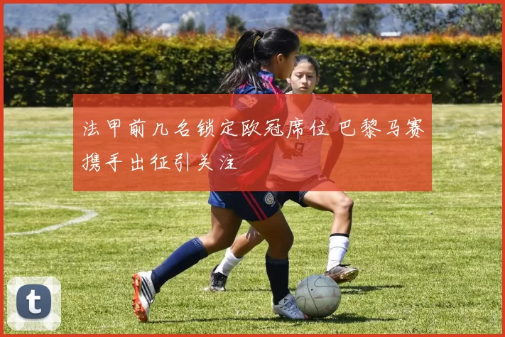 法甲前几名锁定欧冠席位 巴黎马赛携手出征引关注