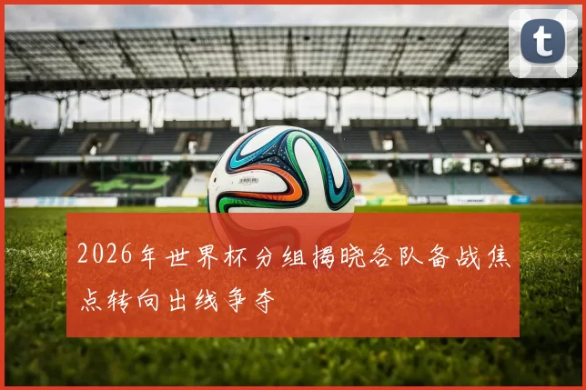 2026年世界杯分组揭晓各队备战焦点转向出线争夺