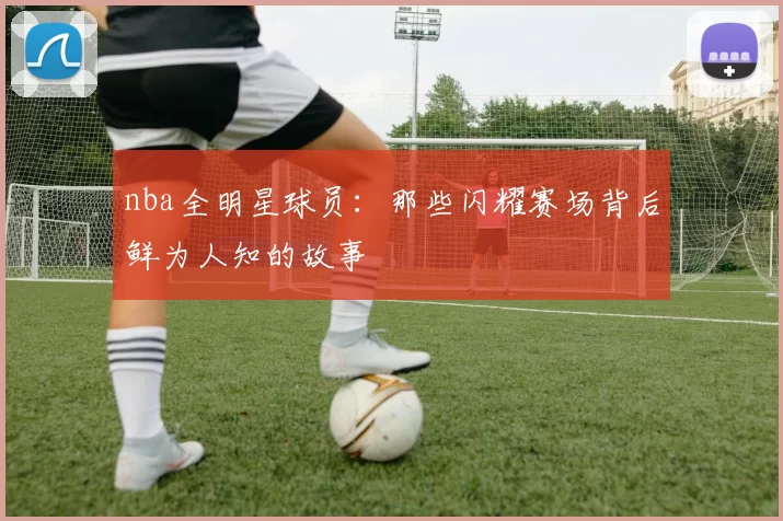 nba全明星球员：那些闪耀赛场背后鲜为人知的故事