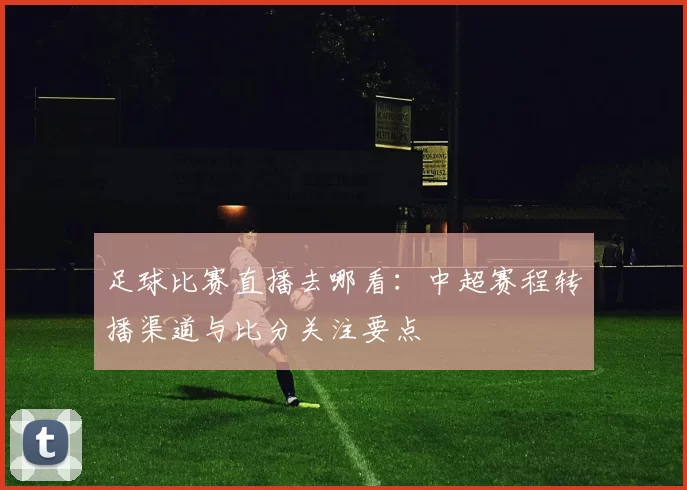 足球比赛直播去哪看：中超赛程转播渠道与比分关注要点