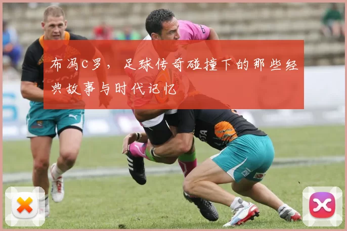 布冯c罗，足球传奇碰撞下的那些经典故事与时代记忆