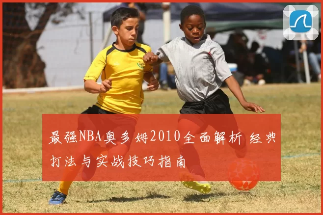 最强NBA奥多姆2010全面解析 经典打法与实战技巧指南
