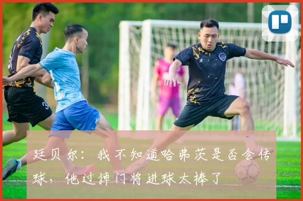 廷贝尔:我不知道哈弗茨是否会传球,他过掉门将进球太棒了