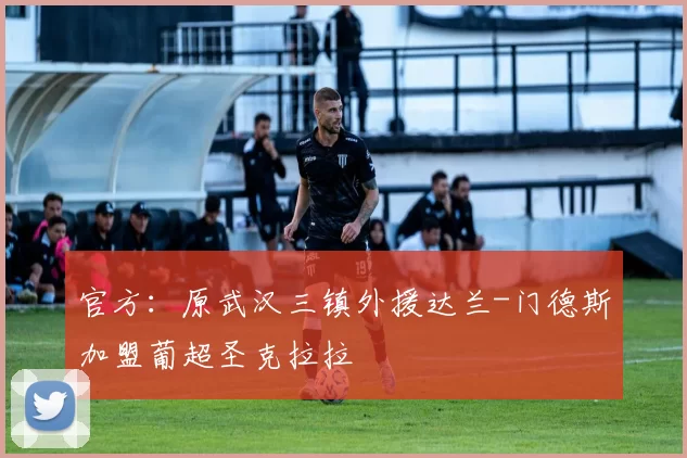 官方:原武汉三镇外援达兰-门德斯加盟葡超圣克拉拉