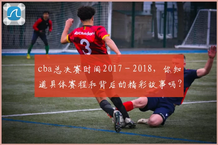 cba总决赛时间2017 - 2018，你知道具体赛程和背后的精彩故事吗？