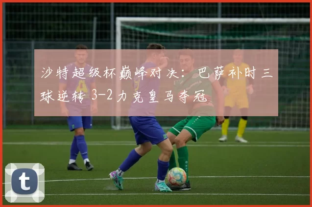 沙特超级杯巅峰对决：巴萨补时三球逆转 3-2力克皇马夺冠