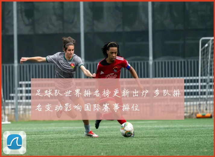 足球队世界排名榜更新出炉 多队排名变动影响国际赛事排位