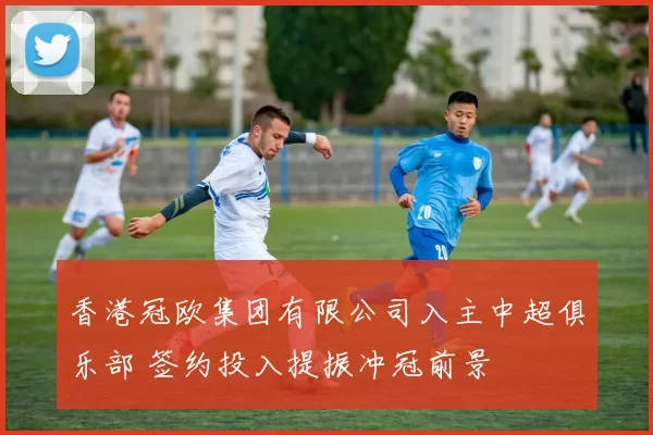 香港冠欧集团有限公司入主中超俱乐部 签约投入提振冲冠前景