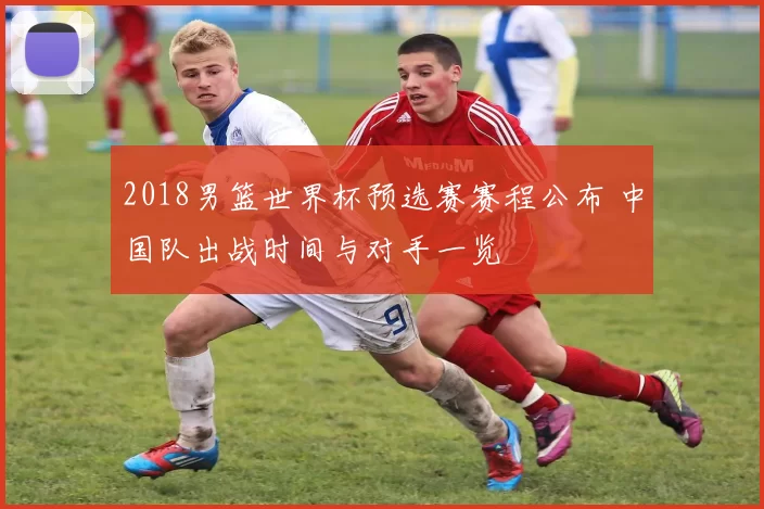 2018男篮世界杯预选赛赛程公布 中国队出战时间与对手一览