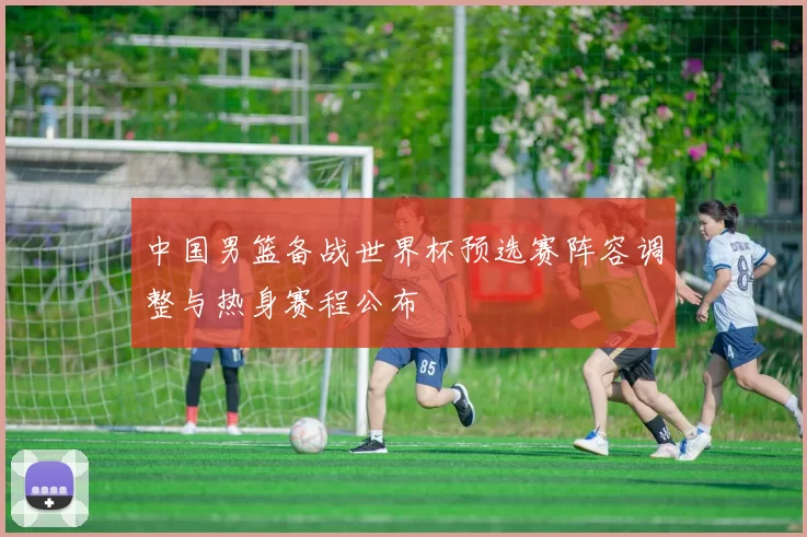 中国男篮备战世界杯预选赛阵容调整与热身赛程公布