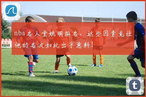 nba名人堂姚明排名，这些因素竟让他的名次如此出乎意料！