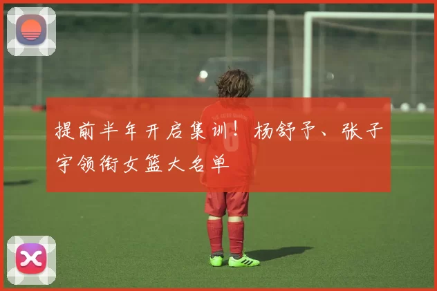 提前半年开启集训！杨舒予、张子宇领衔女篮大名单