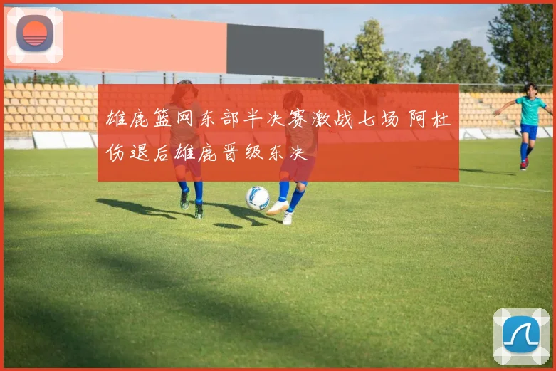 雄鹿篮网东部半决赛激战七场 阿杜伤退后雄鹿晋级东决