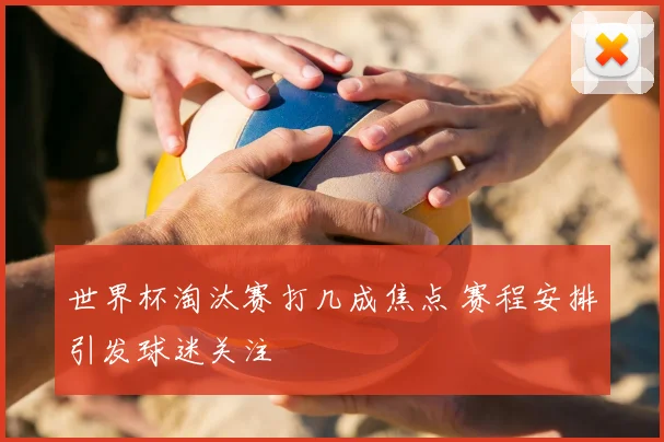 世界杯淘汰赛打几成焦点 赛程安排引发球迷关注